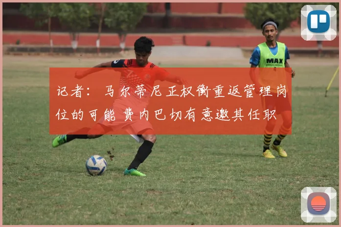 记者：马尔蒂尼正权衡重返管理岗位的可能 费内巴切有意邀其任职