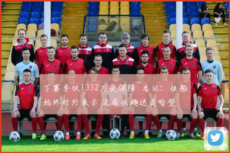 下赛季仅1332万受保障~名记：快船始终对外表示 没有兴趣送走哈登