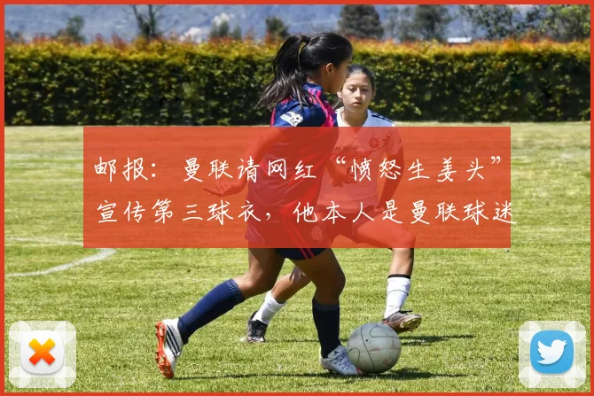 邮报：曼联请网红“愤怒生姜头”宣传第三球衣，他本人是曼联球迷