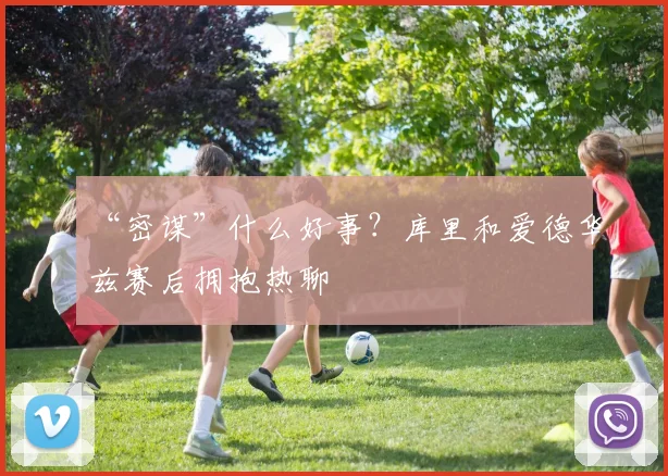 “密谋”什么好事？库里和爱德华兹赛后拥抱热聊