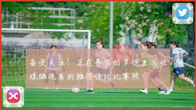 备受关注！正在养伤的罗德里戈社媒晒观看利雅得德比比赛照