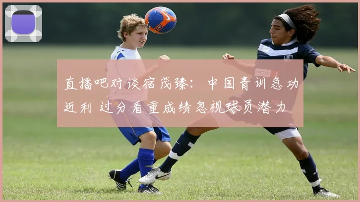 直播吧对谈宿茂臻：中国青训急功近利 过分看重成绩忽视球员潜力