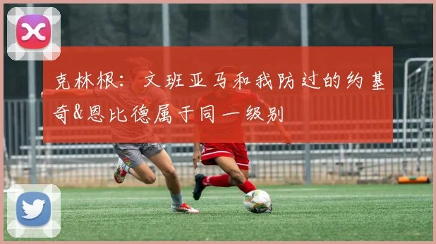 克林根：文班亚马和我防过的约基奇&恩比德属于同一级别