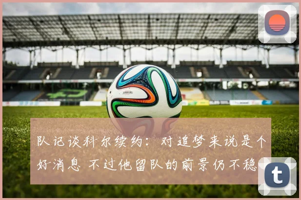 队记谈科尔续约：对追梦来说是个好消息 不过他留队的前景仍不稳