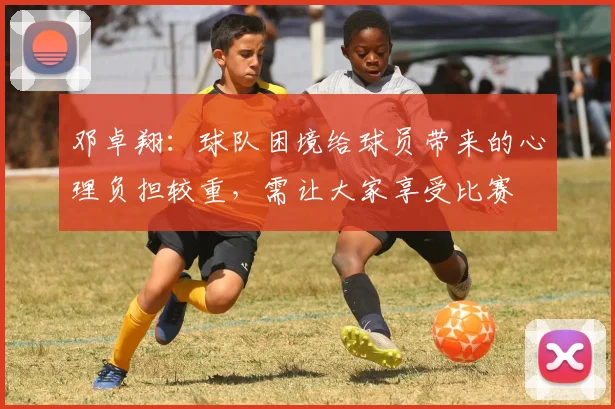 邓卓翔：球队困境给球员带来的心理负担较重，需让大家享受比赛