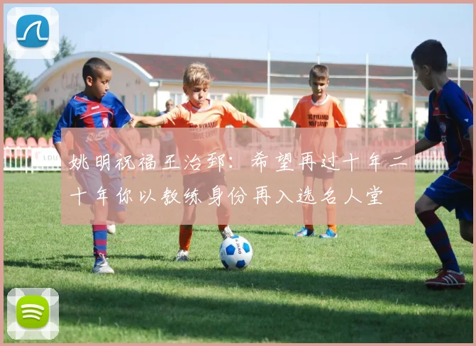 姚明祝福王治郅：希望再过十年二十年你以教练身份再入选名人堂