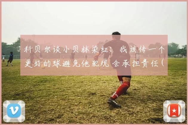科贝尔谈小贝林染红：我该传一个更好的球避免他犯规 会承担责任(1)