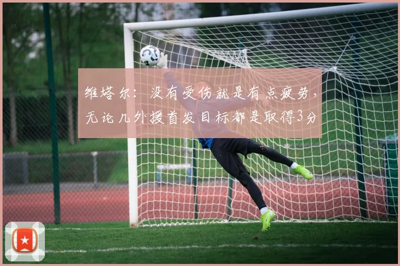 维塔尔：没有受伤就是有点疲劳，无论几外援首发目标都是取得3分