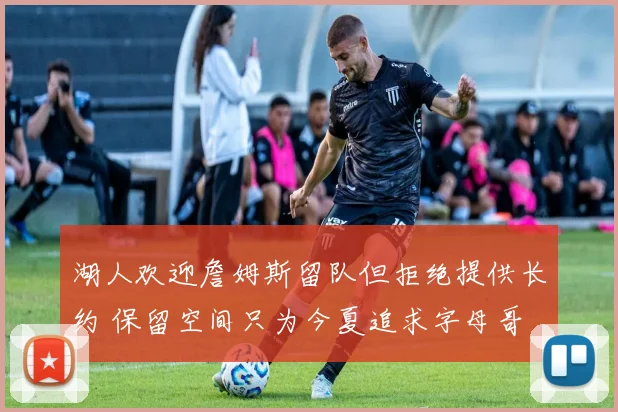 湖人欢迎詹姆斯留队但拒绝提供长约 保留空间只为今夏追求字母哥