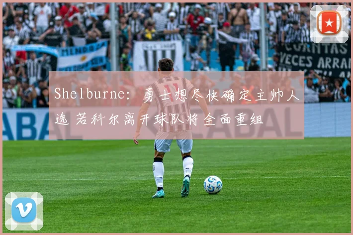 Shelburne：勇士想尽快确定主帅人选 若科尔离开球队将全面重组