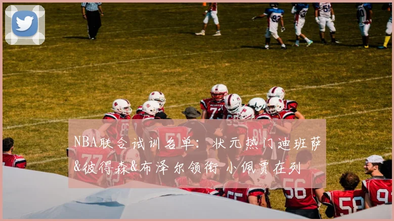 NBA联合试训名单：状元热门迪班萨&彼得森&布泽尔领衔 小佩贾在列