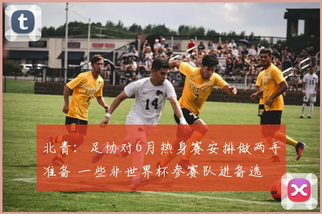 北青：足协对6月热身赛安排做两手准备 一些非世界杯参赛队进备选