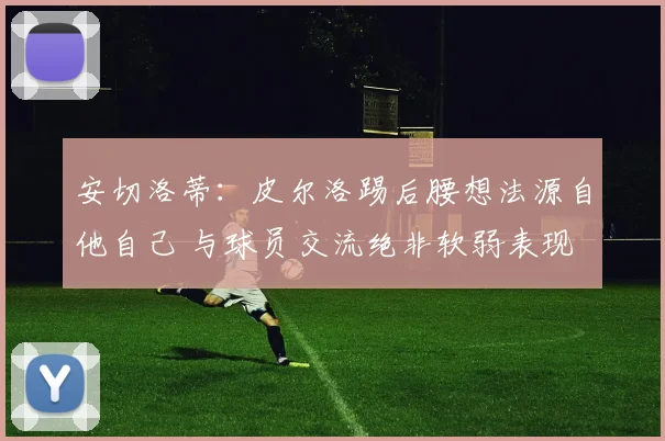 安切洛蒂：皮尔洛踢后腰想法源自他自己 与球员交流绝非软弱表现